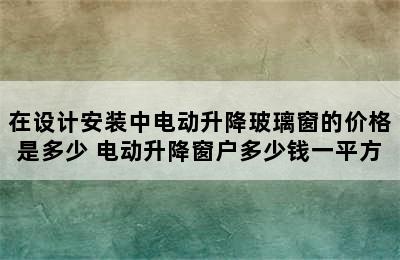 在设计安装中电动升降玻璃窗的价格是多少 电动升降窗户多少钱一平方